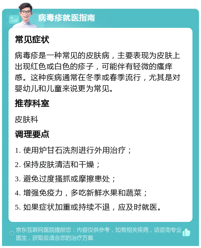 病毒疹就医指南 常见症状 病毒疹是一种常见的皮肤病，主要表现为皮肤上出现红色或白色的疹子，可能伴有轻微的瘙痒感。这种疾病通常在冬季或春季流行，尤其是对婴幼儿和儿童来说更为常见。 推荐科室 皮肤科 调理要点 1. 使用炉甘石洗剂进行外用治疗； 2. 保持皮肤清洁和干燥； 3. 避免过度搔抓或摩擦患处； 4. 增强免疫力，多吃新鲜水果和蔬菜； 5. 如果症状加重或持续不退，应及时就医。