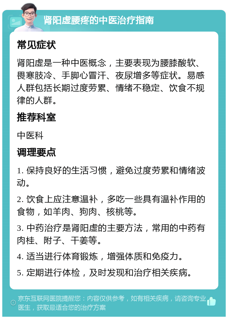 肾阳虚腰疼的中医治疗指南 常见症状 肾阳虚是一种中医概念，主要表现为腰膝酸软、畏寒肢冷、手脚心冒汗、夜尿增多等症状。易感人群包括长期过度劳累、情绪不稳定、饮食不规律的人群。 推荐科室 中医科 调理要点 1. 保持良好的生活习惯，避免过度劳累和情绪波动。 2. 饮食上应注意温补，多吃一些具有温补作用的食物，如羊肉、狗肉、核桃等。 3. 中药治疗是肾阳虚的主要方法，常用的中药有肉桂、附子、干姜等。 4. 适当进行体育锻炼，增强体质和免疫力。 5. 定期进行体检，及时发现和治疗相关疾病。