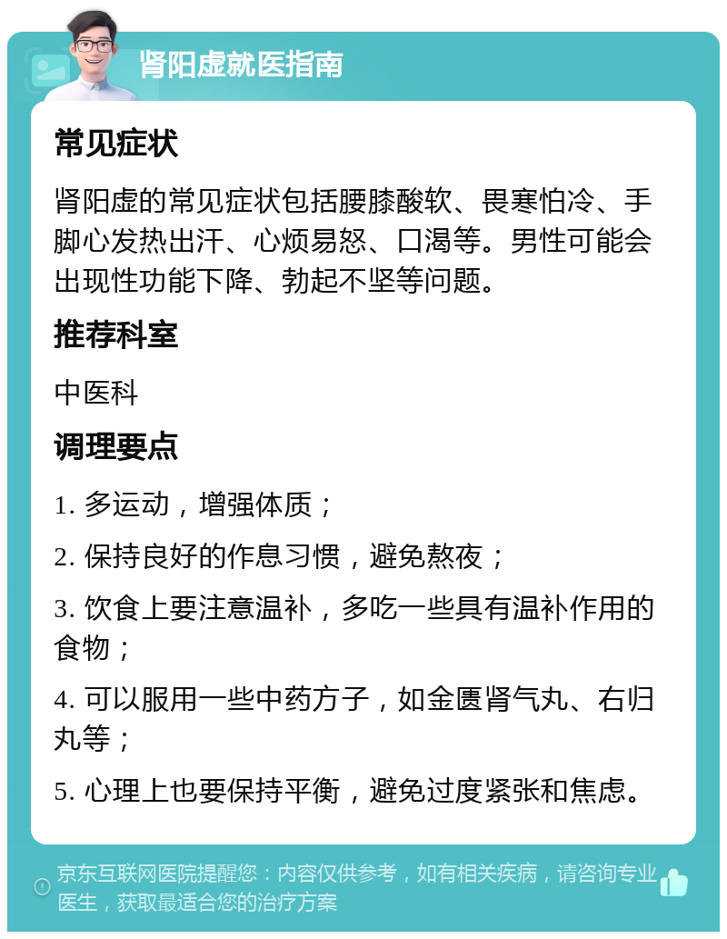 肾阳虚就医指南 常见症状 肾阳虚的常见症状包括腰膝酸软、畏寒怕冷、手脚心发热出汗、心烦易怒、口渴等。男性可能会出现性功能下降、勃起不坚等问题。 推荐科室 中医科 调理要点 1. 多运动，增强体质； 2. 保持良好的作息习惯，避免熬夜； 3. 饮食上要注意温补，多吃一些具有温补作用的食物； 4. 可以服用一些中药方子，如金匮肾气丸、右归丸等； 5. 心理上也要保持平衡，避免过度紧张和焦虑。