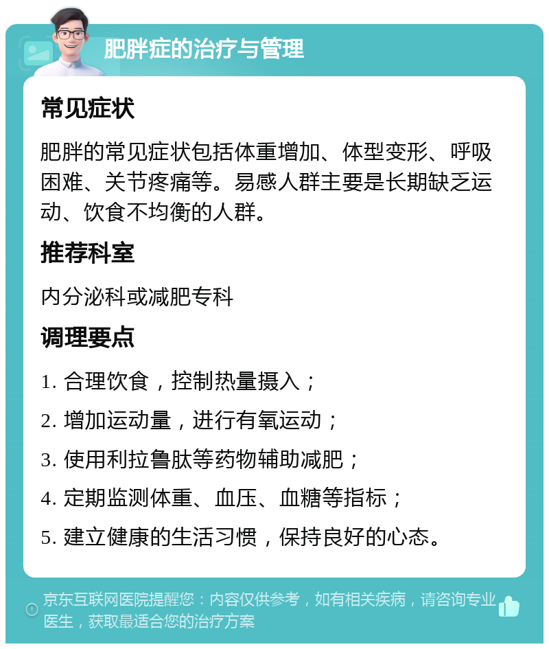 肥胖症的治疗与管理 常见症状 肥胖的常见症状包括体重增加、体型变形、呼吸困难、关节疼痛等。易感人群主要是长期缺乏运动、饮食不均衡的人群。 推荐科室 内分泌科或减肥专科 调理要点 1. 合理饮食，控制热量摄入； 2. 增加运动量，进行有氧运动； 3. 使用利拉鲁肽等药物辅助减肥； 4. 定期监测体重、血压、血糖等指标； 5. 建立健康的生活习惯，保持良好的心态。