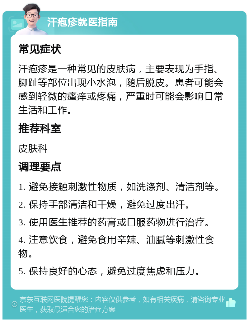 汗疱疹就医指南 常见症状 汗疱疹是一种常见的皮肤病，主要表现为手指、脚趾等部位出现小水泡，随后脱皮。患者可能会感到轻微的瘙痒或疼痛，严重时可能会影响日常生活和工作。 推荐科室 皮肤科 调理要点 1. 避免接触刺激性物质，如洗涤剂、清洁剂等。 2. 保持手部清洁和干燥，避免过度出汗。 3. 使用医生推荐的药膏或口服药物进行治疗。 4. 注意饮食，避免食用辛辣、油腻等刺激性食物。 5. 保持良好的心态，避免过度焦虑和压力。