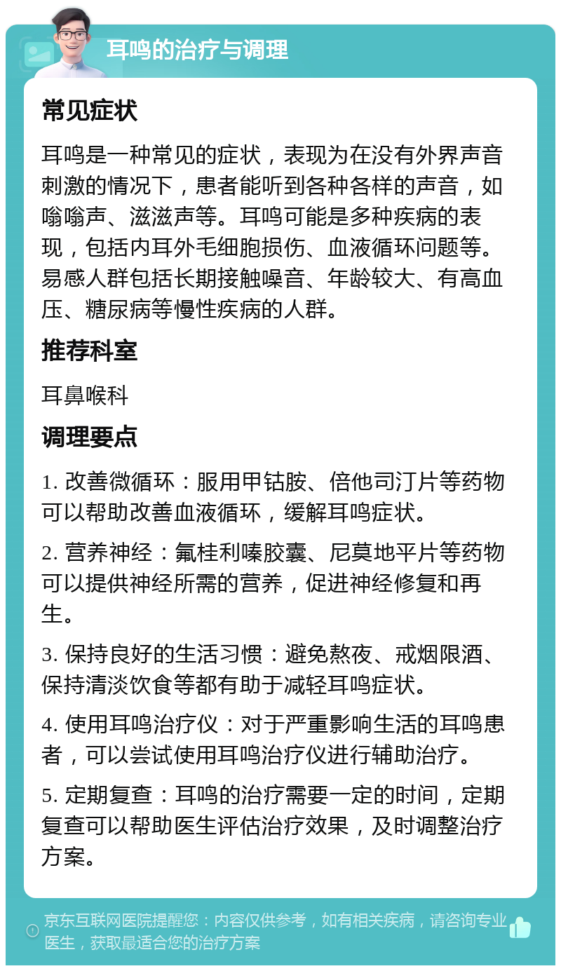 耳鸣的治疗与调理 常见症状 耳鸣是一种常见的症状，表现为在没有外界声音刺激的情况下，患者能听到各种各样的声音，如嗡嗡声、滋滋声等。耳鸣可能是多种疾病的表现，包括内耳外毛细胞损伤、血液循环问题等。易感人群包括长期接触噪音、年龄较大、有高血压、糖尿病等慢性疾病的人群。 推荐科室 耳鼻喉科 调理要点 1. 改善微循环：服用甲钴胺、倍他司汀片等药物可以帮助改善血液循环，缓解耳鸣症状。 2. 营养神经：氟桂利嗪胶囊、尼莫地平片等药物可以提供神经所需的营养，促进神经修复和再生。 3. 保持良好的生活习惯：避免熬夜、戒烟限酒、保持清淡饮食等都有助于减轻耳鸣症状。 4. 使用耳鸣治疗仪：对于严重影响生活的耳鸣患者，可以尝试使用耳鸣治疗仪进行辅助治疗。 5. 定期复查：耳鸣的治疗需要一定的时间，定期复查可以帮助医生评估治疗效果，及时调整治疗方案。