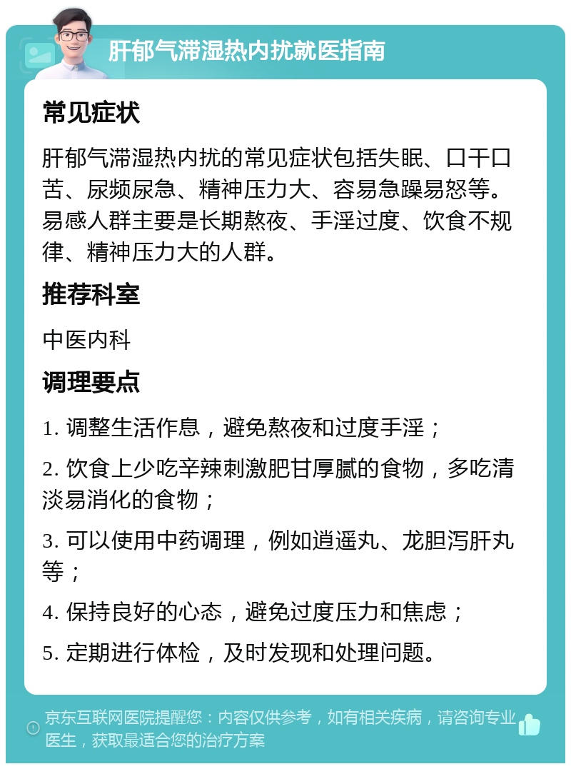 肝郁气滞湿热内扰就医指南 常见症状 肝郁气滞湿热内扰的常见症状包括失眠、口干口苦、尿频尿急、精神压力大、容易急躁易怒等。易感人群主要是长期熬夜、手淫过度、饮食不规律、精神压力大的人群。 推荐科室 中医内科 调理要点 1. 调整生活作息，避免熬夜和过度手淫； 2. 饮食上少吃辛辣刺激肥甘厚腻的食物，多吃清淡易消化的食物； 3. 可以使用中药调理，例如逍遥丸、龙胆泻肝丸等； 4. 保持良好的心态，避免过度压力和焦虑； 5. 定期进行体检，及时发现和处理问题。