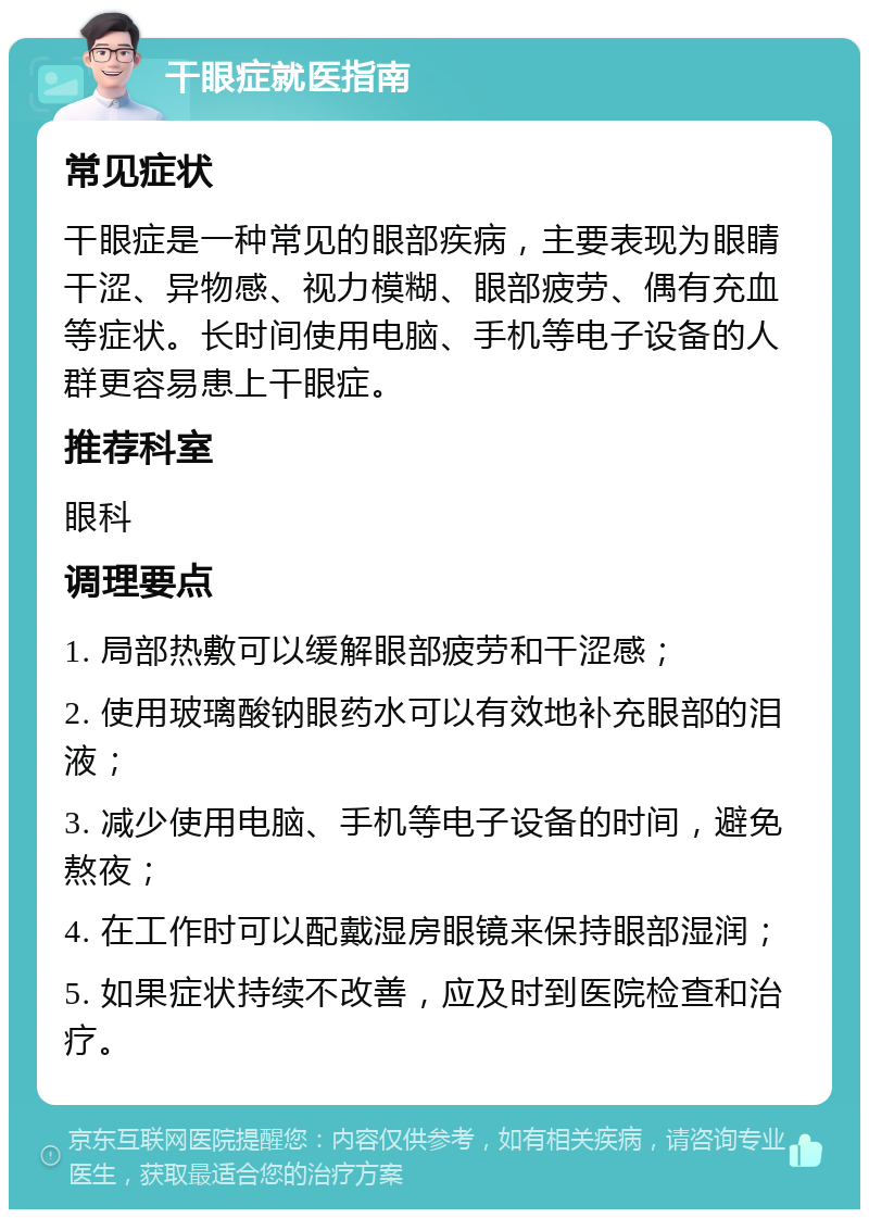 干眼症就医指南 常见症状 干眼症是一种常见的眼部疾病，主要表现为眼睛干涩、异物感、视力模糊、眼部疲劳、偶有充血等症状。长时间使用电脑、手机等电子设备的人群更容易患上干眼症。 推荐科室 眼科 调理要点 1. 局部热敷可以缓解眼部疲劳和干涩感； 2. 使用玻璃酸钠眼药水可以有效地补充眼部的泪液； 3. 减少使用电脑、手机等电子设备的时间，避免熬夜； 4. 在工作时可以配戴湿房眼镜来保持眼部湿润； 5. 如果症状持续不改善，应及时到医院检查和治疗。