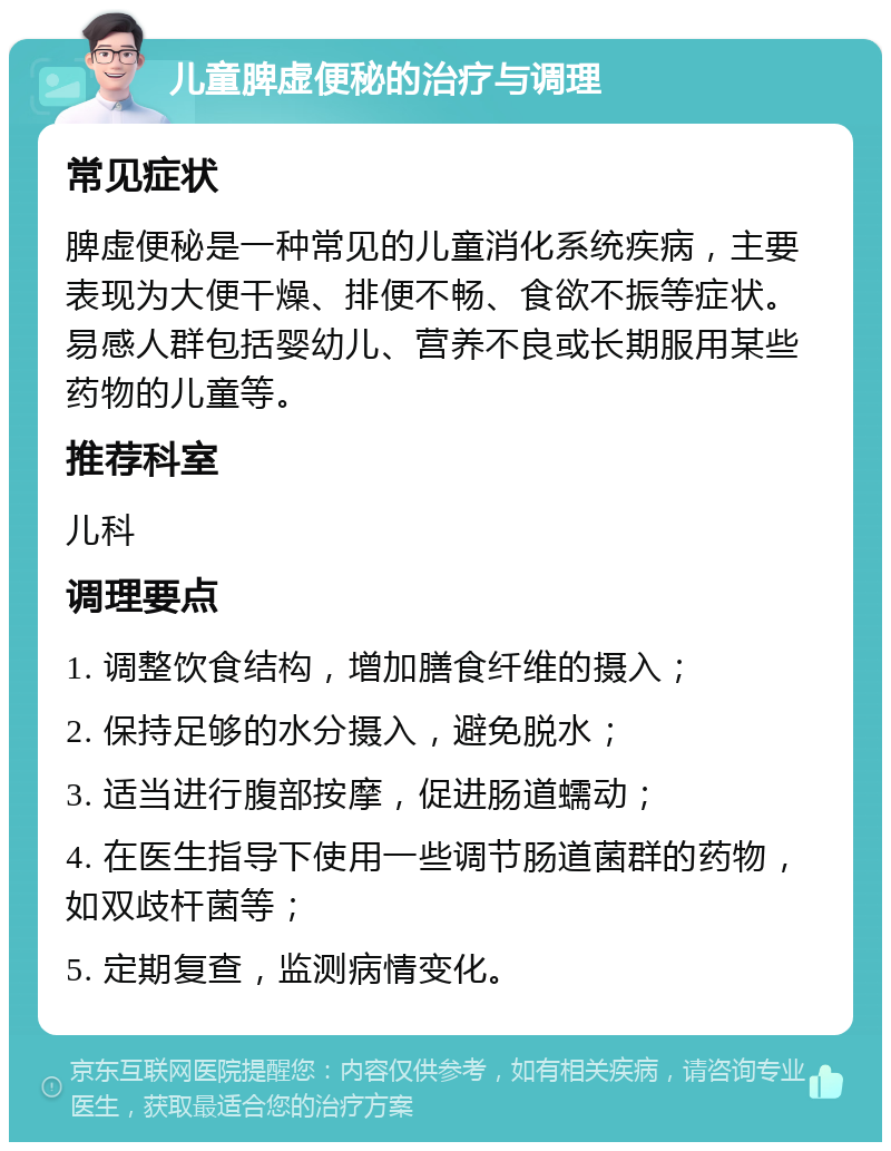 儿童脾虚便秘的治疗与调理 常见症状 脾虚便秘是一种常见的儿童消化系统疾病，主要表现为大便干燥、排便不畅、食欲不振等症状。易感人群包括婴幼儿、营养不良或长期服用某些药物的儿童等。 推荐科室 儿科 调理要点 1. 调整饮食结构，增加膳食纤维的摄入； 2. 保持足够的水分摄入，避免脱水； 3. 适当进行腹部按摩，促进肠道蠕动； 4. 在医生指导下使用一些调节肠道菌群的药物，如双歧杆菌等； 5. 定期复查，监测病情变化。