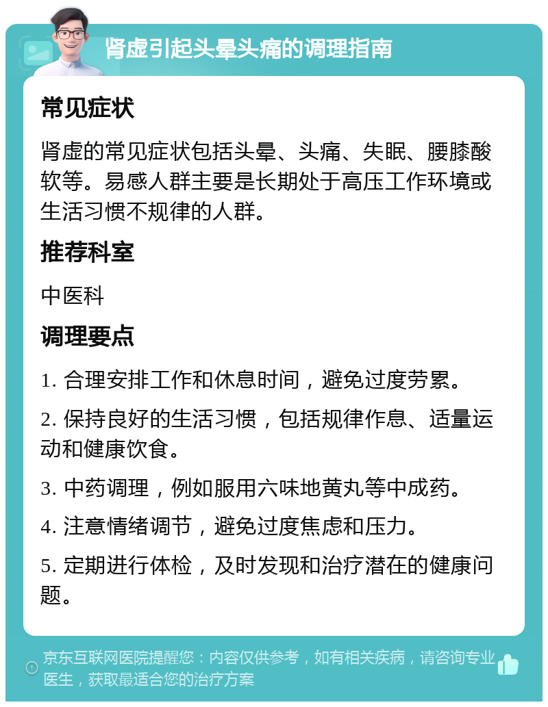 肾虚引起头晕头痛的调理指南 常见症状 肾虚的常见症状包括头晕、头痛、失眠、腰膝酸软等。易感人群主要是长期处于高压工作环境或生活习惯不规律的人群。 推荐科室 中医科 调理要点 1. 合理安排工作和休息时间，避免过度劳累。 2. 保持良好的生活习惯，包括规律作息、适量运动和健康饮食。 3. 中药调理，例如服用六味地黄丸等中成药。 4. 注意情绪调节，避免过度焦虑和压力。 5. 定期进行体检，及时发现和治疗潜在的健康问题。