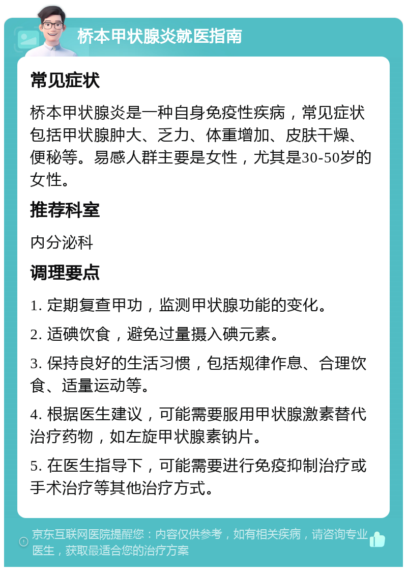 桥本甲状腺炎就医指南 常见症状 桥本甲状腺炎是一种自身免疫性疾病，常见症状包括甲状腺肿大、乏力、体重增加、皮肤干燥、便秘等。易感人群主要是女性，尤其是30-50岁的女性。 推荐科室 内分泌科 调理要点 1. 定期复查甲功，监测甲状腺功能的变化。 2. 适碘饮食，避免过量摄入碘元素。 3. 保持良好的生活习惯，包括规律作息、合理饮食、适量运动等。 4. 根据医生建议，可能需要服用甲状腺激素替代治疗药物，如左旋甲状腺素钠片。 5. 在医生指导下，可能需要进行免疫抑制治疗或手术治疗等其他治疗方式。