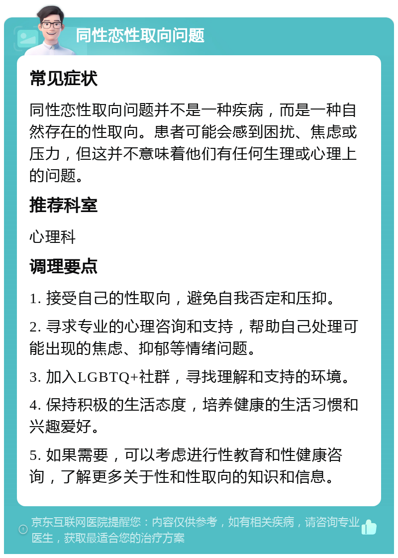 同性恋性取向问题 常见症状 同性恋性取向问题并不是一种疾病，而是一种自然存在的性取向。患者可能会感到困扰、焦虑或压力，但这并不意味着他们有任何生理或心理上的问题。 推荐科室 心理科 调理要点 1. 接受自己的性取向，避免自我否定和压抑。 2. 寻求专业的心理咨询和支持，帮助自己处理可能出现的焦虑、抑郁等情绪问题。 3. 加入LGBTQ+社群，寻找理解和支持的环境。 4. 保持积极的生活态度，培养健康的生活习惯和兴趣爱好。 5. 如果需要，可以考虑进行性教育和性健康咨询，了解更多关于性和性取向的知识和信息。