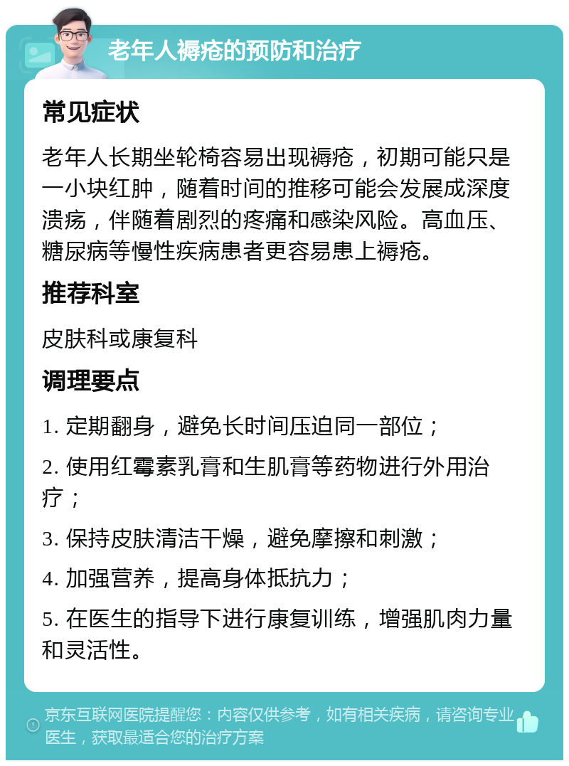 老年人褥疮的预防和治疗 常见症状 老年人长期坐轮椅容易出现褥疮，初期可能只是一小块红肿，随着时间的推移可能会发展成深度溃疡，伴随着剧烈的疼痛和感染风险。高血压、糖尿病等慢性疾病患者更容易患上褥疮。 推荐科室 皮肤科或康复科 调理要点 1. 定期翻身，避免长时间压迫同一部位； 2. 使用红霉素乳膏和生肌膏等药物进行外用治疗； 3. 保持皮肤清洁干燥，避免摩擦和刺激； 4. 加强营养，提高身体抵抗力； 5. 在医生的指导下进行康复训练，增强肌肉力量和灵活性。