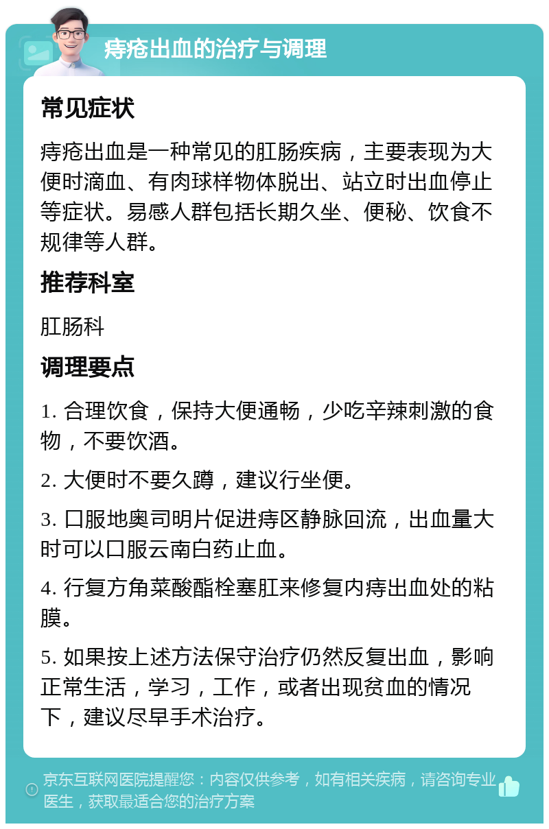 痔疮出血的治疗与调理 常见症状 痔疮出血是一种常见的肛肠疾病，主要表现为大便时滴血、有肉球样物体脱出、站立时出血停止等症状。易感人群包括长期久坐、便秘、饮食不规律等人群。 推荐科室 肛肠科 调理要点 1. 合理饮食，保持大便通畅，少吃辛辣刺激的食物，不要饮酒。 2. 大便时不要久蹲，建议行坐便。 3. 口服地奥司明片促进痔区静脉回流，出血量大时可以口服云南白药止血。 4. 行复方角菜酸酯栓塞肛来修复内痔出血处的粘膜。 5. 如果按上述方法保守治疗仍然反复出血，影响正常生活，学习，工作，或者出现贫血的情况下，建议尽早手术治疗。