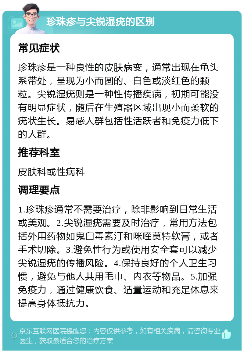 珍珠疹与尖锐湿疣的区别 常见症状 珍珠疹是一种良性的皮肤病变，通常出现在龟头系带处，呈现为小而圆的、白色或淡红色的颗粒。尖锐湿疣则是一种性传播疾病，初期可能没有明显症状，随后在生殖器区域出现小而柔软的疣状生长。易感人群包括性活跃者和免疫力低下的人群。 推荐科室 皮肤科或性病科 调理要点 1.珍珠疹通常不需要治疗，除非影响到日常生活或美观。2.尖锐湿疣需要及时治疗，常用方法包括外用药物如鬼臼毒素汀和咪喹莫特软膏，或者手术切除。3.避免性行为或使用安全套可以减少尖锐湿疣的传播风险。4.保持良好的个人卫生习惯，避免与他人共用毛巾、内衣等物品。5.加强免疫力，通过健康饮食、适量运动和充足休息来提高身体抵抗力。