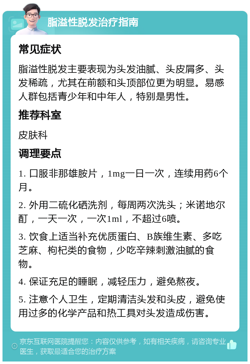 脂溢性脱发治疗指南 常见症状 脂溢性脱发主要表现为头发油腻、头皮屑多、头发稀疏，尤其在前额和头顶部位更为明显。易感人群包括青少年和中年人，特别是男性。 推荐科室 皮肤科 调理要点 1. 口服非那雄胺片，1mg一日一次，连续用药6个月。 2. 外用二硫化硒洗剂，每周两次洗头；米诺地尔酊，一天一次，一次1ml，不超过6喷。 3. 饮食上适当补充优质蛋白、B族维生素、多吃芝麻、枸杞类的食物，少吃辛辣刺激油腻的食物。 4. 保证充足的睡眠，减轻压力，避免熬夜。 5. 注意个人卫生，定期清洁头发和头皮，避免使用过多的化学产品和热工具对头发造成伤害。