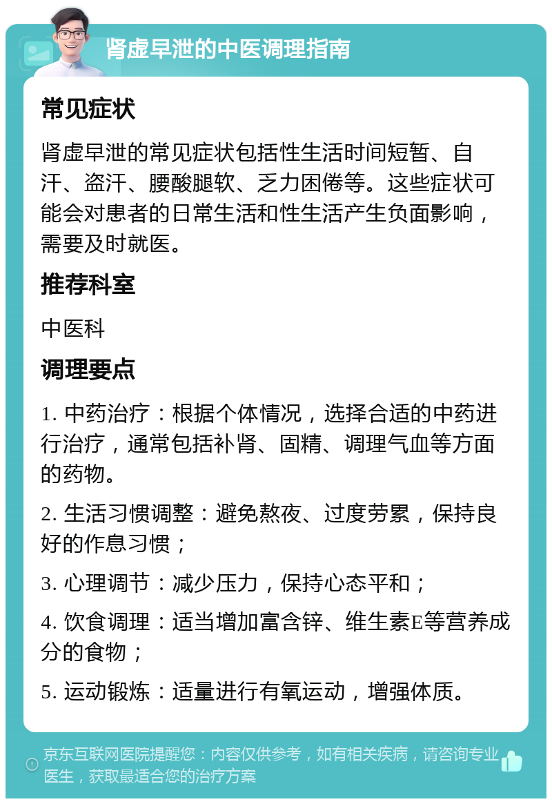 肾虚早泄的中医调理指南 常见症状 肾虚早泄的常见症状包括性生活时间短暂、自汗、盗汗、腰酸腿软、乏力困倦等。这些症状可能会对患者的日常生活和性生活产生负面影响，需要及时就医。 推荐科室 中医科 调理要点 1. 中药治疗：根据个体情况，选择合适的中药进行治疗，通常包括补肾、固精、调理气血等方面的药物。 2. 生活习惯调整：避免熬夜、过度劳累，保持良好的作息习惯； 3. 心理调节：减少压力，保持心态平和； 4. 饮食调理：适当增加富含锌、维生素E等营养成分的食物； 5. 运动锻炼：适量进行有氧运动，增强体质。