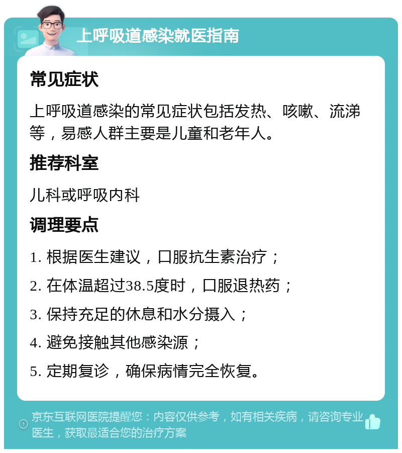 上呼吸道感染就医指南 常见症状 上呼吸道感染的常见症状包括发热、咳嗽、流涕等，易感人群主要是儿童和老年人。 推荐科室 儿科或呼吸内科 调理要点 1. 根据医生建议，口服抗生素治疗； 2. 在体温超过38.5度时，口服退热药； 3. 保持充足的休息和水分摄入； 4. 避免接触其他感染源； 5. 定期复诊，确保病情完全恢复。