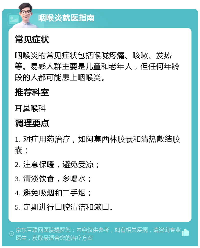 咽喉炎就医指南 常见症状 咽喉炎的常见症状包括喉咙疼痛、咳嗽、发热等。易感人群主要是儿童和老年人，但任何年龄段的人都可能患上咽喉炎。 推荐科室 耳鼻喉科 调理要点 1. 对症用药治疗，如阿莫西林胶囊和清热散结胶囊； 2. 注意保暖，避免受凉； 3. 清淡饮食，多喝水； 4. 避免吸烟和二手烟； 5. 定期进行口腔清洁和漱口。