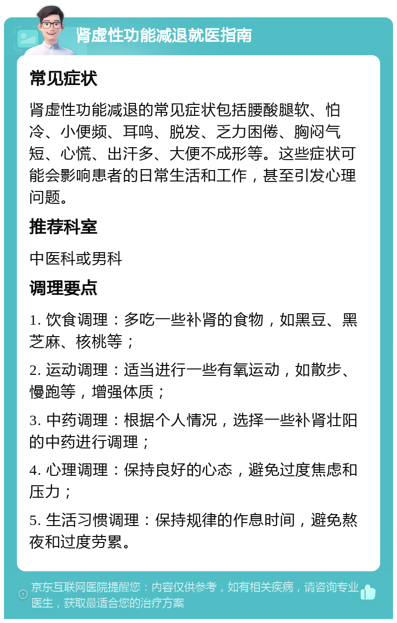 肾虚性功能减退就医指南 常见症状 肾虚性功能减退的常见症状包括腰酸腿软、怕冷、小便频、耳鸣、脱发、乏力困倦、胸闷气短、心慌、出汗多、大便不成形等。这些症状可能会影响患者的日常生活和工作，甚至引发心理问题。 推荐科室 中医科或男科 调理要点 1. 饮食调理：多吃一些补肾的食物，如黑豆、黑芝麻、核桃等； 2. 运动调理：适当进行一些有氧运动，如散步、慢跑等，增强体质； 3. 中药调理：根据个人情况，选择一些补肾壮阳的中药进行调理； 4. 心理调理：保持良好的心态，避免过度焦虑和压力； 5. 生活习惯调理：保持规律的作息时间，避免熬夜和过度劳累。