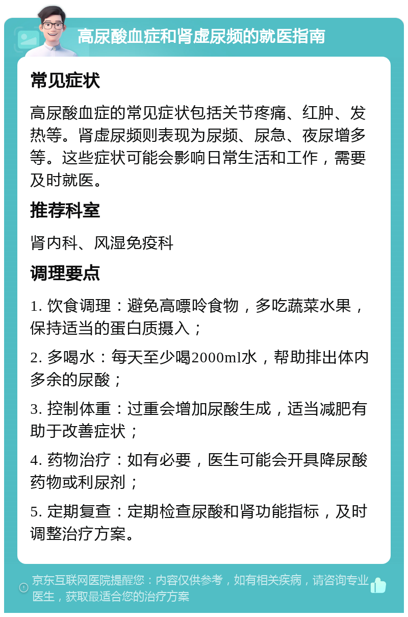 高尿酸血症和肾虚尿频的就医指南 常见症状 高尿酸血症的常见症状包括关节疼痛、红肿、发热等。肾虚尿频则表现为尿频、尿急、夜尿增多等。这些症状可能会影响日常生活和工作，需要及时就医。 推荐科室 肾内科、风湿免疫科 调理要点 1. 饮食调理：避免高嘌呤食物，多吃蔬菜水果，保持适当的蛋白质摄入； 2. 多喝水：每天至少喝2000ml水，帮助排出体内多余的尿酸； 3. 控制体重：过重会增加尿酸生成，适当减肥有助于改善症状； 4. 药物治疗：如有必要，医生可能会开具降尿酸药物或利尿剂； 5. 定期复查：定期检查尿酸和肾功能指标，及时调整治疗方案。