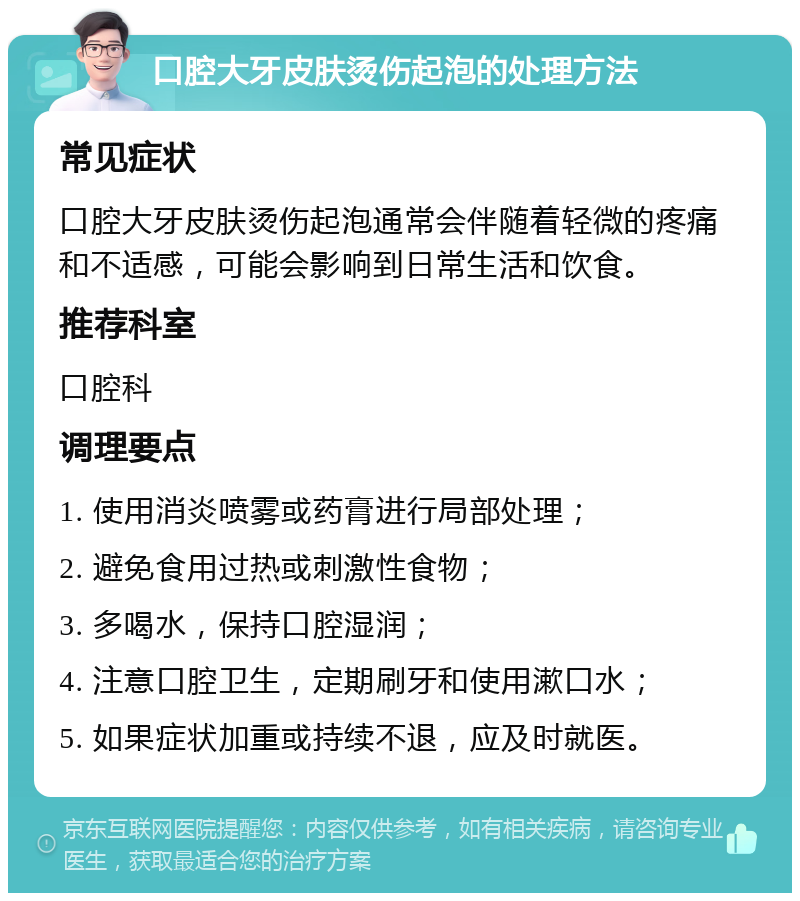 口腔大牙皮肤烫伤起泡的处理方法 常见症状 口腔大牙皮肤烫伤起泡通常会伴随着轻微的疼痛和不适感，可能会影响到日常生活和饮食。 推荐科室 口腔科 调理要点 1. 使用消炎喷雾或药膏进行局部处理； 2. 避免食用过热或刺激性食物； 3. 多喝水，保持口腔湿润； 4. 注意口腔卫生，定期刷牙和使用漱口水； 5. 如果症状加重或持续不退，应及时就医。