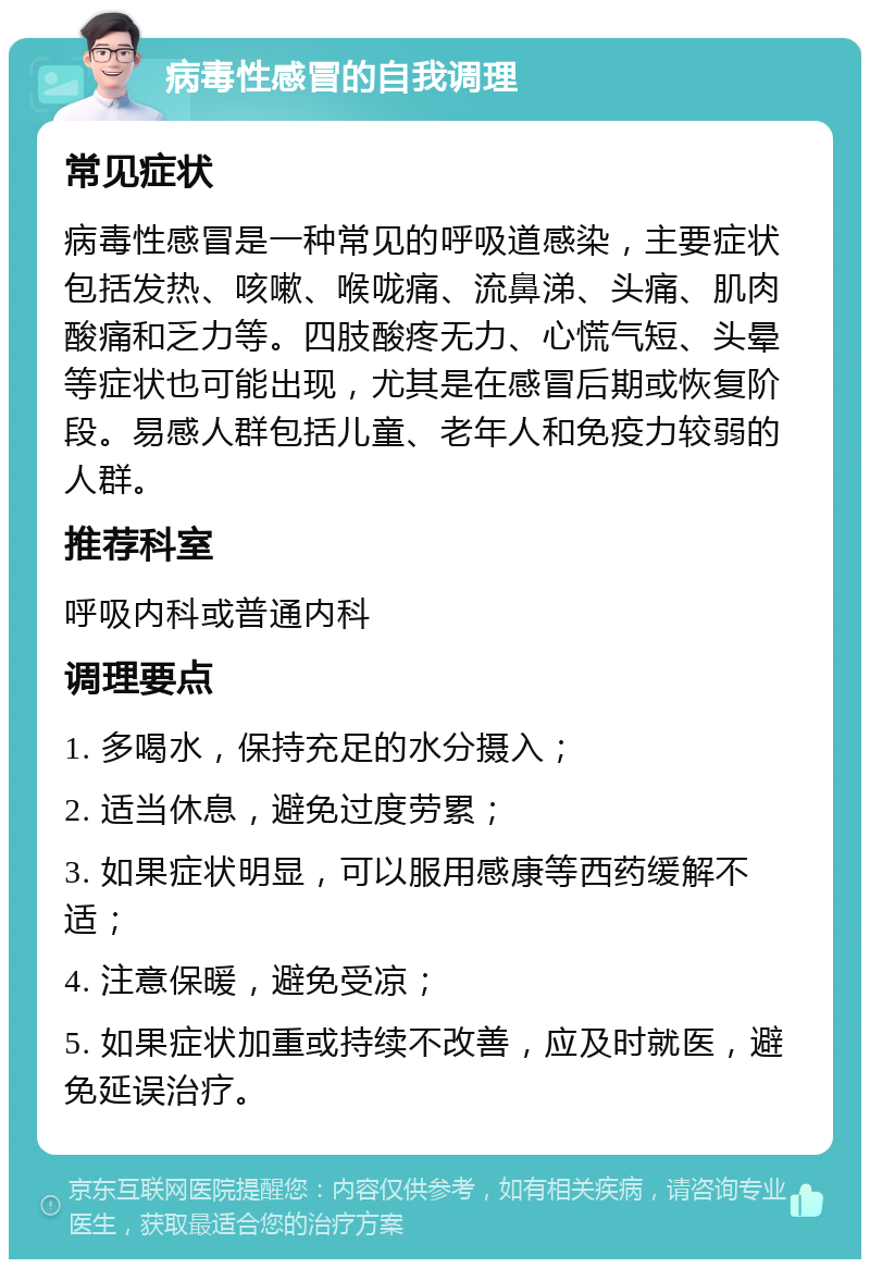 病毒性感冒的自我调理 常见症状 病毒性感冒是一种常见的呼吸道感染，主要症状包括发热、咳嗽、喉咙痛、流鼻涕、头痛、肌肉酸痛和乏力等。四肢酸疼无力、心慌气短、头晕等症状也可能出现，尤其是在感冒后期或恢复阶段。易感人群包括儿童、老年人和免疫力较弱的人群。 推荐科室 呼吸内科或普通内科 调理要点 1. 多喝水，保持充足的水分摄入； 2. 适当休息，避免过度劳累； 3. 如果症状明显，可以服用感康等西药缓解不适； 4. 注意保暖，避免受凉； 5. 如果症状加重或持续不改善，应及时就医，避免延误治疗。