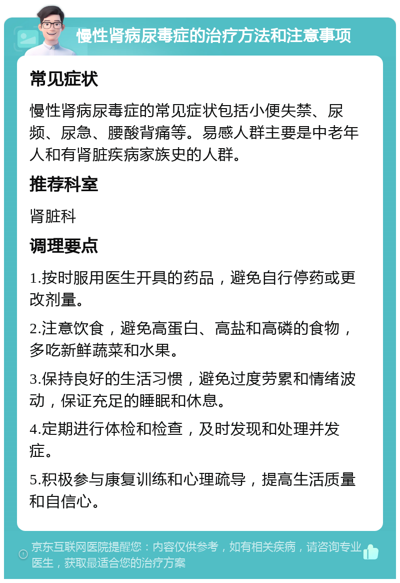 慢性肾病尿毒症的治疗方法和注意事项 常见症状 慢性肾病尿毒症的常见症状包括小便失禁、尿频、尿急、腰酸背痛等。易感人群主要是中老年人和有肾脏疾病家族史的人群。 推荐科室 肾脏科 调理要点 1.按时服用医生开具的药品，避免自行停药或更改剂量。 2.注意饮食，避免高蛋白、高盐和高磷的食物，多吃新鲜蔬菜和水果。 3.保持良好的生活习惯，避免过度劳累和情绪波动，保证充足的睡眠和休息。 4.定期进行体检和检查，及时发现和处理并发症。 5.积极参与康复训练和心理疏导，提高生活质量和自信心。