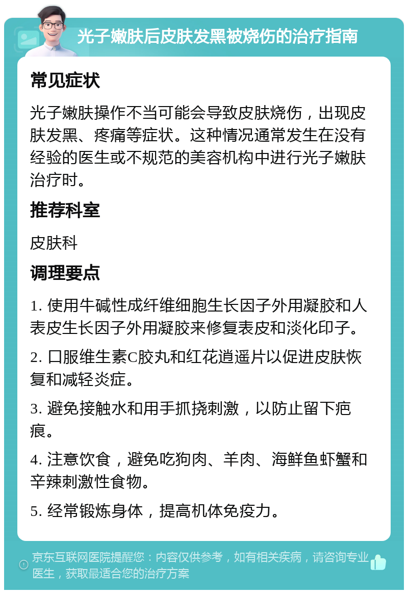 光子嫩肤后皮肤发黑被烧伤的治疗指南 常见症状 光子嫩肤操作不当可能会导致皮肤烧伤，出现皮肤发黑、疼痛等症状。这种情况通常发生在没有经验的医生或不规范的美容机构中进行光子嫩肤治疗时。 推荐科室 皮肤科 调理要点 1. 使用牛碱性成纤维细胞生长因子外用凝胶和人表皮生长因子外用凝胶来修复表皮和淡化印子。 2. 口服维生素C胶丸和红花逍遥片以促进皮肤恢复和减轻炎症。 3. 避免接触水和用手抓挠刺激，以防止留下疤痕。 4. 注意饮食，避免吃狗肉、羊肉、海鲜鱼虾蟹和辛辣刺激性食物。 5. 经常锻炼身体，提高机体免疫力。