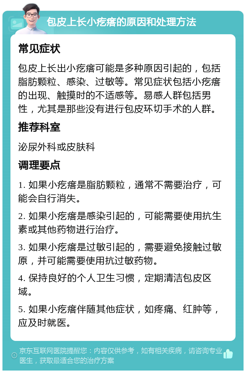 包皮上长小疙瘩的原因和处理方法 常见症状 包皮上长出小疙瘩可能是多种原因引起的，包括脂肪颗粒、感染、过敏等。常见症状包括小疙瘩的出现、触摸时的不适感等。易感人群包括男性，尤其是那些没有进行包皮环切手术的人群。 推荐科室 泌尿外科或皮肤科 调理要点 1. 如果小疙瘩是脂肪颗粒，通常不需要治疗，可能会自行消失。 2. 如果小疙瘩是感染引起的，可能需要使用抗生素或其他药物进行治疗。 3. 如果小疙瘩是过敏引起的，需要避免接触过敏原，并可能需要使用抗过敏药物。 4. 保持良好的个人卫生习惯，定期清洁包皮区域。 5. 如果小疙瘩伴随其他症状，如疼痛、红肿等，应及时就医。