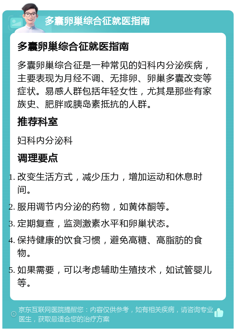 多囊卵巢综合征就医指南 多囊卵巢综合征就医指南 多囊卵巢综合征是一种常见的妇科内分泌疾病，主要表现为月经不调、无排卵、卵巢多囊改变等症状。易感人群包括年轻女性，尤其是那些有家族史、肥胖或胰岛素抵抗的人群。 推荐科室 妇科内分泌科 调理要点 改变生活方式，减少压力，增加运动和休息时间。 服用调节内分泌的药物，如黄体酮等。 定期复查，监测激素水平和卵巢状态。 保持健康的饮食习惯，避免高糖、高脂肪的食物。 如果需要，可以考虑辅助生殖技术，如试管婴儿等。