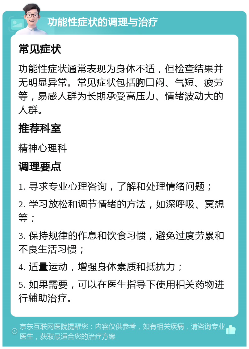 功能性症状的调理与治疗 常见症状 功能性症状通常表现为身体不适，但检查结果并无明显异常。常见症状包括胸口闷、气短、疲劳等，易感人群为长期承受高压力、情绪波动大的人群。 推荐科室 精神心理科 调理要点 1. 寻求专业心理咨询，了解和处理情绪问题； 2. 学习放松和调节情绪的方法，如深呼吸、冥想等； 3. 保持规律的作息和饮食习惯，避免过度劳累和不良生活习惯； 4. 适量运动，增强身体素质和抵抗力； 5. 如果需要，可以在医生指导下使用相关药物进行辅助治疗。