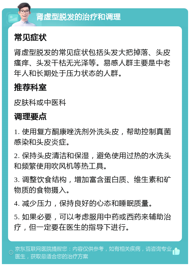 肾虚型脱发的治疗和调理 常见症状 肾虚型脱发的常见症状包括头发大把掉落、头皮瘙痒、头发干枯无光泽等。易感人群主要是中老年人和长期处于压力状态的人群。 推荐科室 皮肤科或中医科 调理要点 1. 使用复方酮康唑洗剂外洗头皮，帮助控制真菌感染和头皮炎症。 2. 保持头皮清洁和保湿，避免使用过热的水洗头和频繁使用吹风机等热工具。 3. 调整饮食结构，增加富含蛋白质、维生素和矿物质的食物摄入。 4. 减少压力，保持良好的心态和睡眠质量。 5. 如果必要，可以考虑服用中药或西药来辅助治疗，但一定要在医生的指导下进行。