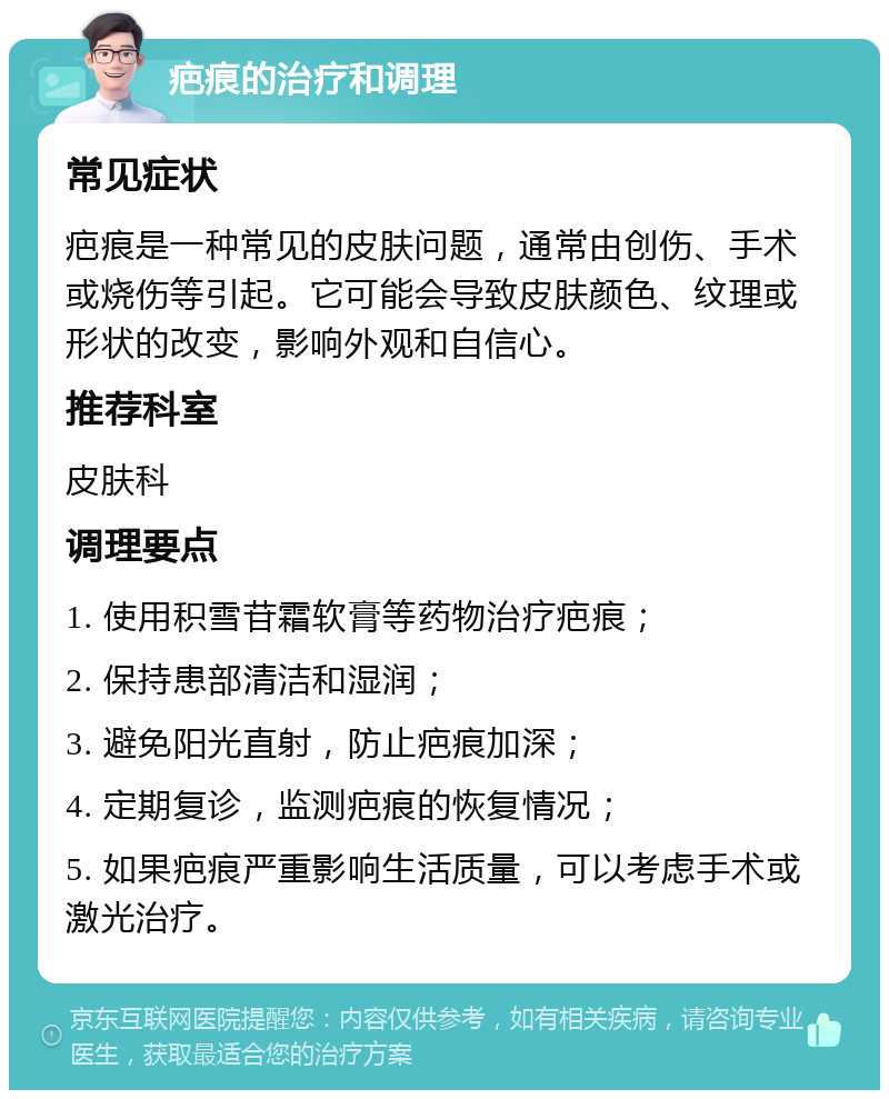 疤痕的治疗和调理 常见症状 疤痕是一种常见的皮肤问题，通常由创伤、手术或烧伤等引起。它可能会导致皮肤颜色、纹理或形状的改变，影响外观和自信心。 推荐科室 皮肤科 调理要点 1. 使用积雪苷霜软膏等药物治疗疤痕； 2. 保持患部清洁和湿润； 3. 避免阳光直射，防止疤痕加深； 4. 定期复诊，监测疤痕的恢复情况； 5. 如果疤痕严重影响生活质量，可以考虑手术或激光治疗。