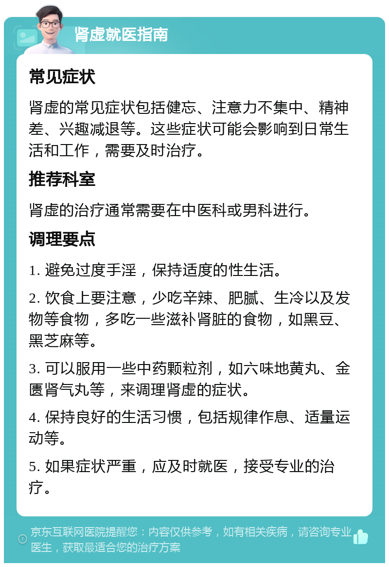 肾虚就医指南 常见症状 肾虚的常见症状包括健忘、注意力不集中、精神差、兴趣减退等。这些症状可能会影响到日常生活和工作，需要及时治疗。 推荐科室 肾虚的治疗通常需要在中医科或男科进行。 调理要点 1. 避免过度手淫，保持适度的性生活。 2. 饮食上要注意，少吃辛辣、肥腻、生冷以及发物等食物，多吃一些滋补肾脏的食物，如黑豆、黑芝麻等。 3. 可以服用一些中药颗粒剂，如六味地黄丸、金匮肾气丸等，来调理肾虚的症状。 4. 保持良好的生活习惯，包括规律作息、适量运动等。 5. 如果症状严重，应及时就医，接受专业的治疗。