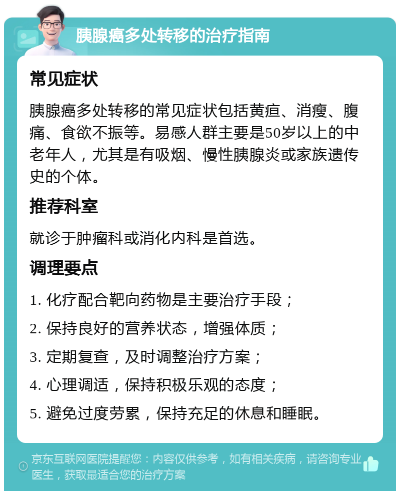 胰腺癌多处转移的治疗指南 常见症状 胰腺癌多处转移的常见症状包括黄疸、消瘦、腹痛、食欲不振等。易感人群主要是50岁以上的中老年人，尤其是有吸烟、慢性胰腺炎或家族遗传史的个体。 推荐科室 就诊于肿瘤科或消化内科是首选。 调理要点 1. 化疗配合靶向药物是主要治疗手段； 2. 保持良好的营养状态，增强体质； 3. 定期复查，及时调整治疗方案； 4. 心理调适，保持积极乐观的态度； 5. 避免过度劳累，保持充足的休息和睡眠。