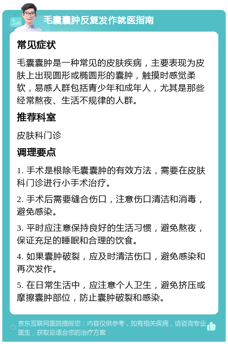 毛囊囊肿反复发作就医指南 常见症状 毛囊囊肿是一种常见的皮肤疾病，主要表现为皮肤上出现圆形或椭圆形的囊肿，触摸时感觉柔软，易感人群包括青少年和成年人，尤其是那些经常熬夜、生活不规律的人群。 推荐科室 皮肤科门诊 调理要点 1. 手术是根除毛囊囊肿的有效方法，需要在皮肤科门诊进行小手术治疗。 2. 手术后需要缝合伤口，注意伤口清洁和消毒，避免感染。 3. 平时应注意保持良好的生活习惯，避免熬夜，保证充足的睡眠和合理的饮食。 4. 如果囊肿破裂，应及时清洁伤口，避免感染和再次发作。 5. 在日常生活中，应注意个人卫生，避免挤压或摩擦囊肿部位，防止囊肿破裂和感染。