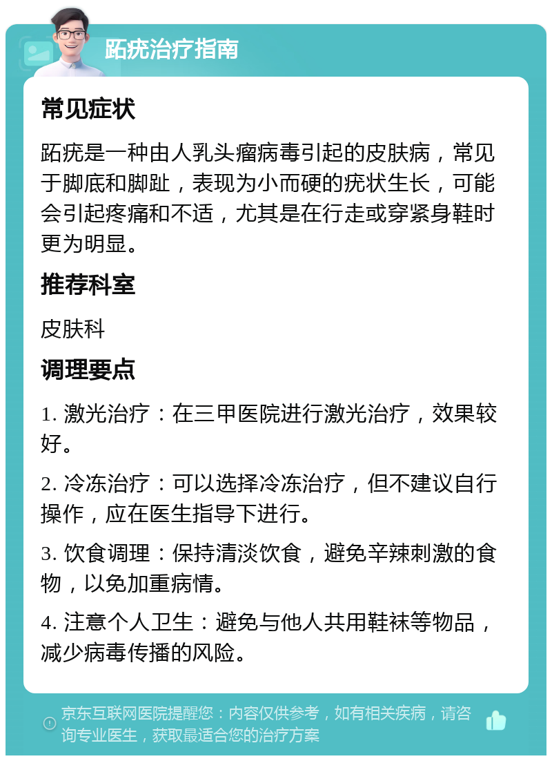 跖疣治疗指南 常见症状 跖疣是一种由人乳头瘤病毒引起的皮肤病，常见于脚底和脚趾，表现为小而硬的疣状生长，可能会引起疼痛和不适，尤其是在行走或穿紧身鞋时更为明显。 推荐科室 皮肤科 调理要点 1. 激光治疗：在三甲医院进行激光治疗，效果较好。 2. 冷冻治疗：可以选择冷冻治疗，但不建议自行操作，应在医生指导下进行。 3. 饮食调理：保持清淡饮食，避免辛辣刺激的食物，以免加重病情。 4. 注意个人卫生：避免与他人共用鞋袜等物品，减少病毒传播的风险。