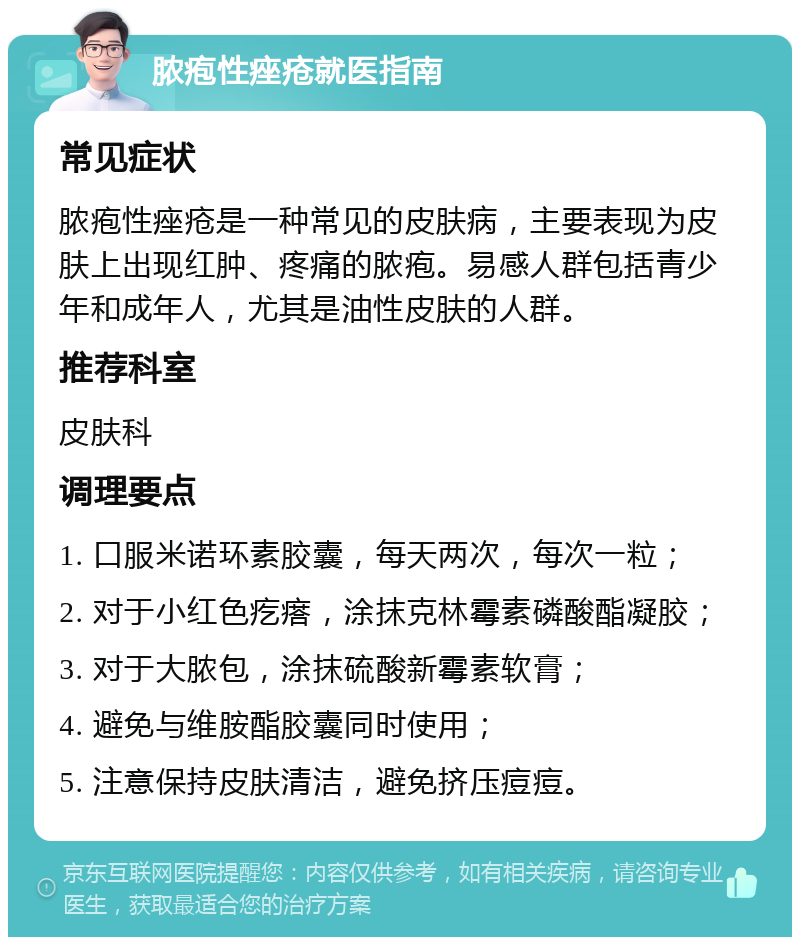 脓疱性痤疮就医指南 常见症状 脓疱性痤疮是一种常见的皮肤病，主要表现为皮肤上出现红肿、疼痛的脓疱。易感人群包括青少年和成年人，尤其是油性皮肤的人群。 推荐科室 皮肤科 调理要点 1. 口服米诺环素胶囊，每天两次，每次一粒； 2. 对于小红色疙瘩，涂抹克林霉素磷酸酯凝胶； 3. 对于大脓包，涂抹硫酸新霉素软膏； 4. 避免与维胺酯胶囊同时使用； 5. 注意保持皮肤清洁，避免挤压痘痘。