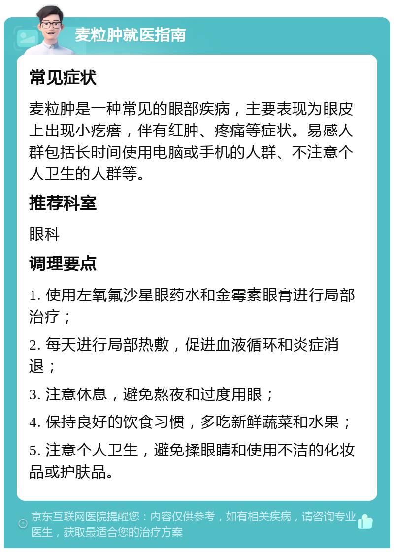 麦粒肿就医指南 常见症状 麦粒肿是一种常见的眼部疾病，主要表现为眼皮上出现小疙瘩，伴有红肿、疼痛等症状。易感人群包括长时间使用电脑或手机的人群、不注意个人卫生的人群等。 推荐科室 眼科 调理要点 1. 使用左氧氟沙星眼药水和金霉素眼膏进行局部治疗； 2. 每天进行局部热敷，促进血液循环和炎症消退； 3. 注意休息，避免熬夜和过度用眼； 4. 保持良好的饮食习惯，多吃新鲜蔬菜和水果； 5. 注意个人卫生，避免揉眼睛和使用不洁的化妆品或护肤品。