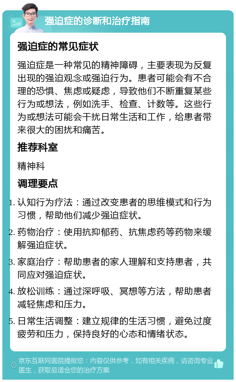 强迫症的诊断和治疗指南 强迫症的常见症状 强迫症是一种常见的精神障碍，主要表现为反复出现的强迫观念或强迫行为。患者可能会有不合理的恐惧、焦虑或疑虑，导致他们不断重复某些行为或想法，例如洗手、检查、计数等。这些行为或想法可能会干扰日常生活和工作，给患者带来很大的困扰和痛苦。 推荐科室 精神科 调理要点 认知行为疗法：通过改变患者的思维模式和行为习惯，帮助他们减少强迫症状。 药物治疗：使用抗抑郁药、抗焦虑药等药物来缓解强迫症状。 家庭治疗：帮助患者的家人理解和支持患者，共同应对强迫症状。 放松训练：通过深呼吸、冥想等方法，帮助患者减轻焦虑和压力。 日常生活调整：建立规律的生活习惯，避免过度疲劳和压力，保持良好的心态和情绪状态。