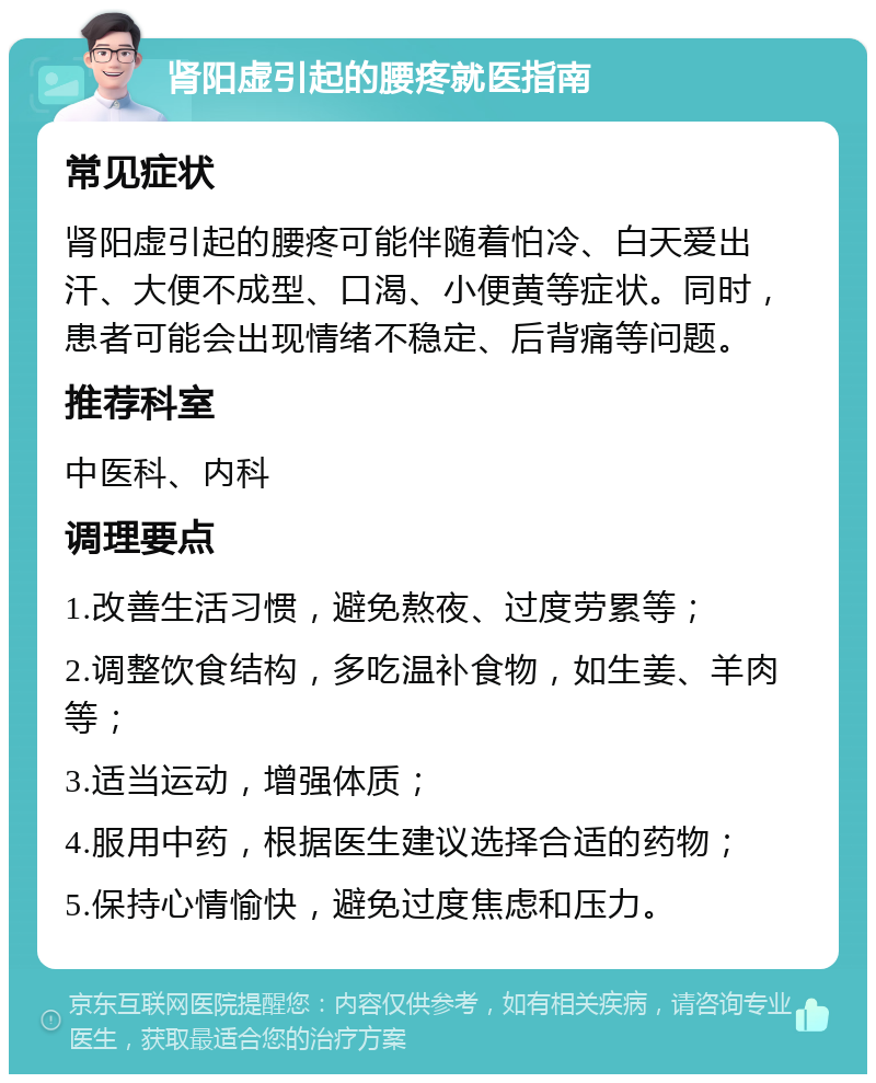 肾阳虚引起的腰疼就医指南 常见症状 肾阳虚引起的腰疼可能伴随着怕冷、白天爱出汗、大便不成型、口渴、小便黄等症状。同时，患者可能会出现情绪不稳定、后背痛等问题。 推荐科室 中医科、内科 调理要点 1.改善生活习惯，避免熬夜、过度劳累等； 2.调整饮食结构，多吃温补食物，如生姜、羊肉等； 3.适当运动，增强体质； 4.服用中药，根据医生建议选择合适的药物； 5.保持心情愉快，避免过度焦虑和压力。