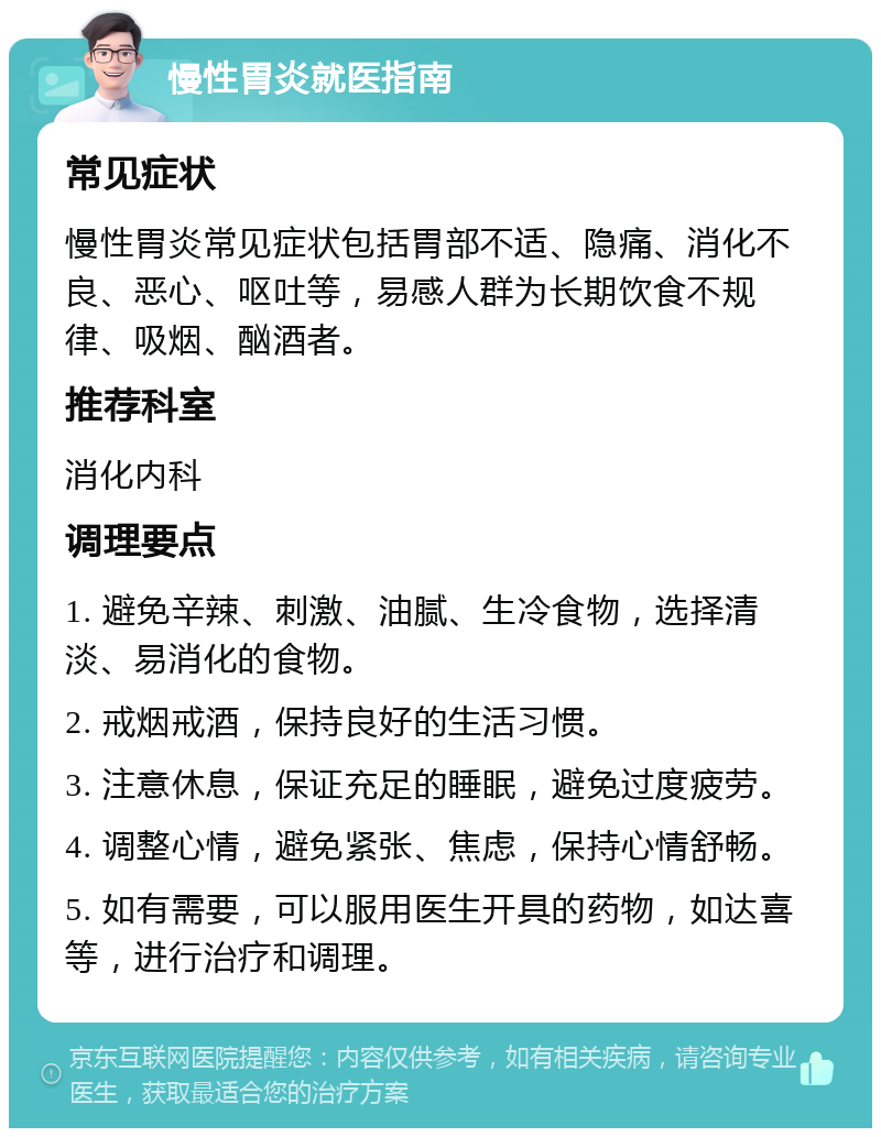 慢性胃炎就医指南 常见症状 慢性胃炎常见症状包括胃部不适、隐痛、消化不良、恶心、呕吐等，易感人群为长期饮食不规律、吸烟、酗酒者。 推荐科室 消化内科 调理要点 1. 避免辛辣、刺激、油腻、生冷食物，选择清淡、易消化的食物。 2. 戒烟戒酒，保持良好的生活习惯。 3. 注意休息，保证充足的睡眠，避免过度疲劳。 4. 调整心情，避免紧张、焦虑，保持心情舒畅。 5. 如有需要，可以服用医生开具的药物，如达喜等，进行治疗和调理。