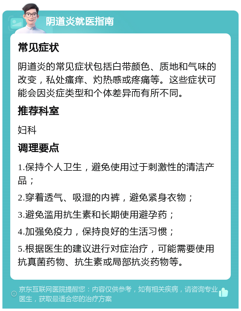 阴道炎就医指南 常见症状 阴道炎的常见症状包括白带颜色、质地和气味的改变，私处瘙痒、灼热感或疼痛等。这些症状可能会因炎症类型和个体差异而有所不同。 推荐科室 妇科 调理要点 1.保持个人卫生，避免使用过于刺激性的清洁产品； 2.穿着透气、吸湿的内裤，避免紧身衣物； 3.避免滥用抗生素和长期使用避孕药； 4.加强免疫力，保持良好的生活习惯； 5.根据医生的建议进行对症治疗，可能需要使用抗真菌药物、抗生素或局部抗炎药物等。