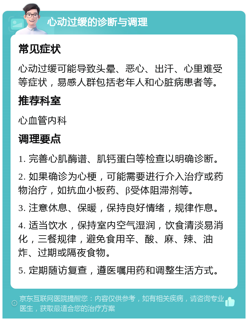 心动过缓的诊断与调理 常见症状 心动过缓可能导致头晕、恶心、出汗、心里难受等症状，易感人群包括老年人和心脏病患者等。 推荐科室 心血管内科 调理要点 1. 完善心肌酶谱、肌钙蛋白等检查以明确诊断。 2. 如果确诊为心梗，可能需要进行介入治疗或药物治疗，如抗血小板药、β受体阻滞剂等。 3. 注意休息、保暖，保持良好情绪，规律作息。 4. 适当饮水，保持室内空气湿润，饮食清淡易消化，三餐规律，避免食用辛、酸、麻、辣、油炸、过期或隔夜食物。 5. 定期随访复查，遵医嘱用药和调整生活方式。