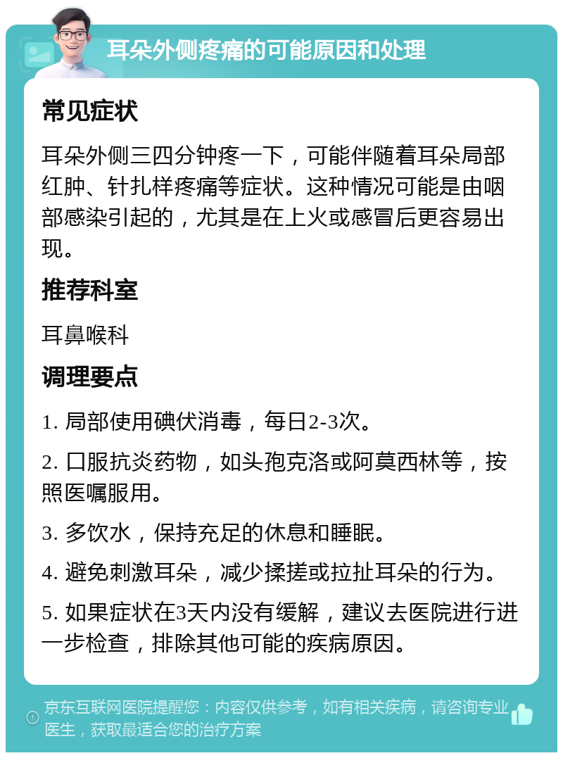 耳朵外侧疼痛的可能原因和处理 常见症状 耳朵外侧三四分钟疼一下，可能伴随着耳朵局部红肿、针扎样疼痛等症状。这种情况可能是由咽部感染引起的，尤其是在上火或感冒后更容易出现。 推荐科室 耳鼻喉科 调理要点 1. 局部使用碘伏消毒，每日2-3次。 2. 口服抗炎药物，如头孢克洛或阿莫西林等，按照医嘱服用。 3. 多饮水，保持充足的休息和睡眠。 4. 避免刺激耳朵，减少揉搓或拉扯耳朵的行为。 5. 如果症状在3天内没有缓解，建议去医院进行进一步检查，排除其他可能的疾病原因。