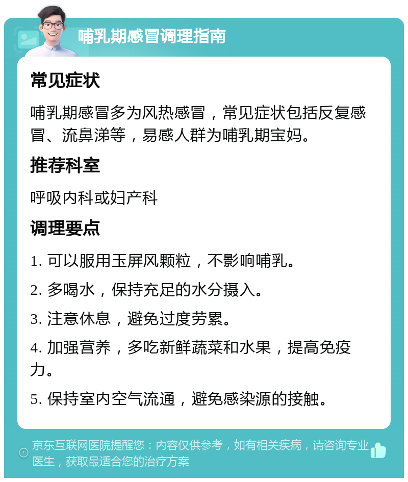 哺乳期感冒调理指南 常见症状 哺乳期感冒多为风热感冒，常见症状包括反复感冒、流鼻涕等，易感人群为哺乳期宝妈。 推荐科室 呼吸内科或妇产科 调理要点 1. 可以服用玉屏风颗粒，不影响哺乳。 2. 多喝水，保持充足的水分摄入。 3. 注意休息，避免过度劳累。 4. 加强营养，多吃新鲜蔬菜和水果，提高免疫力。 5. 保持室内空气流通，避免感染源的接触。