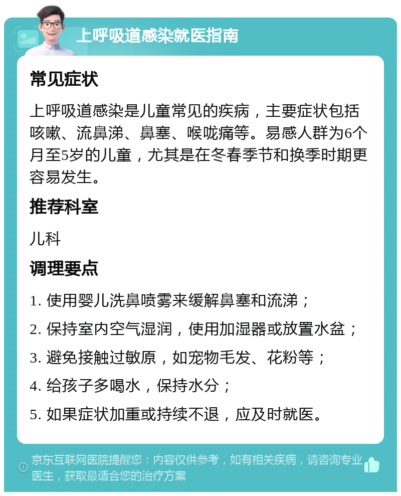 上呼吸道感染就医指南 常见症状 上呼吸道感染是儿童常见的疾病，主要症状包括咳嗽、流鼻涕、鼻塞、喉咙痛等。易感人群为6个月至5岁的儿童，尤其是在冬春季节和换季时期更容易发生。 推荐科室 儿科 调理要点 1. 使用婴儿洗鼻喷雾来缓解鼻塞和流涕； 2. 保持室内空气湿润，使用加湿器或放置水盆； 3. 避免接触过敏原，如宠物毛发、花粉等； 4. 给孩子多喝水，保持水分； 5. 如果症状加重或持续不退，应及时就医。