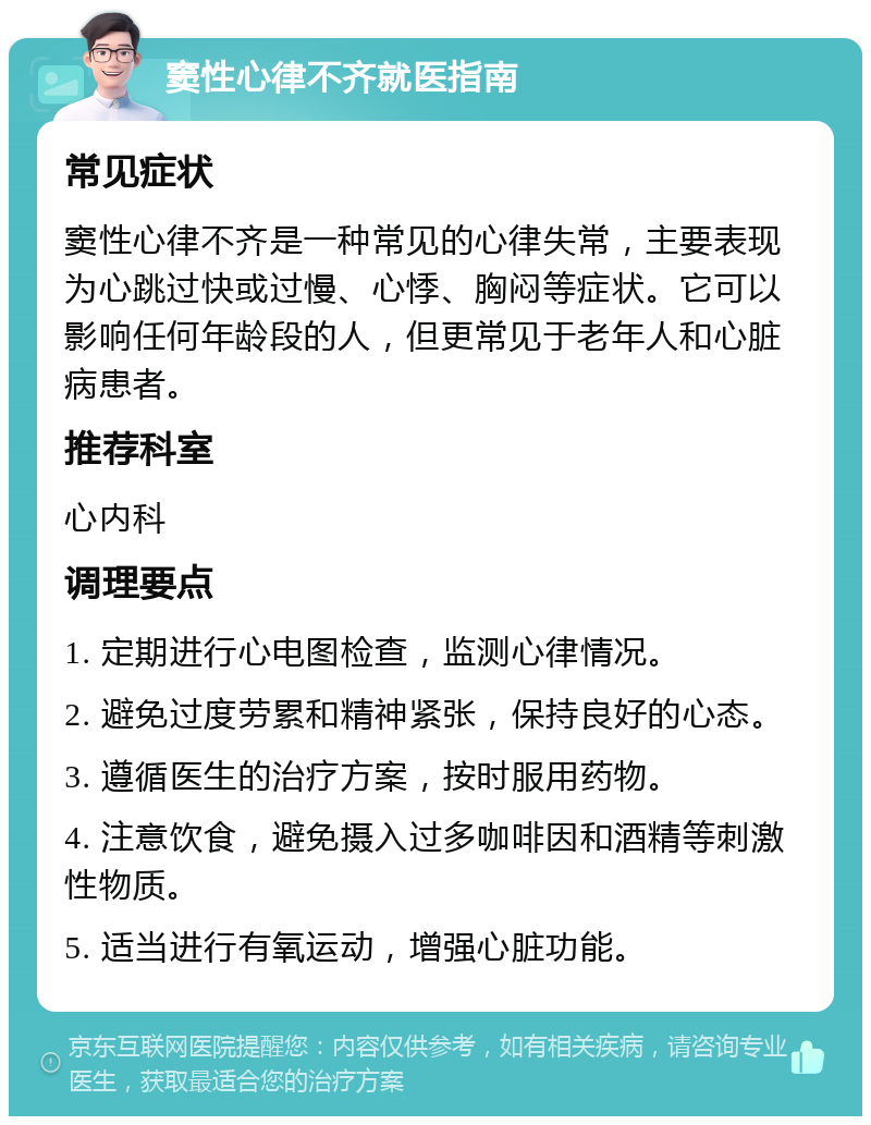 窦性心律不齐就医指南 常见症状 窦性心律不齐是一种常见的心律失常，主要表现为心跳过快或过慢、心悸、胸闷等症状。它可以影响任何年龄段的人，但更常见于老年人和心脏病患者。 推荐科室 心内科 调理要点 1. 定期进行心电图检查，监测心律情况。 2. 避免过度劳累和精神紧张，保持良好的心态。 3. 遵循医生的治疗方案，按时服用药物。 4. 注意饮食，避免摄入过多咖啡因和酒精等刺激性物质。 5. 适当进行有氧运动，增强心脏功能。