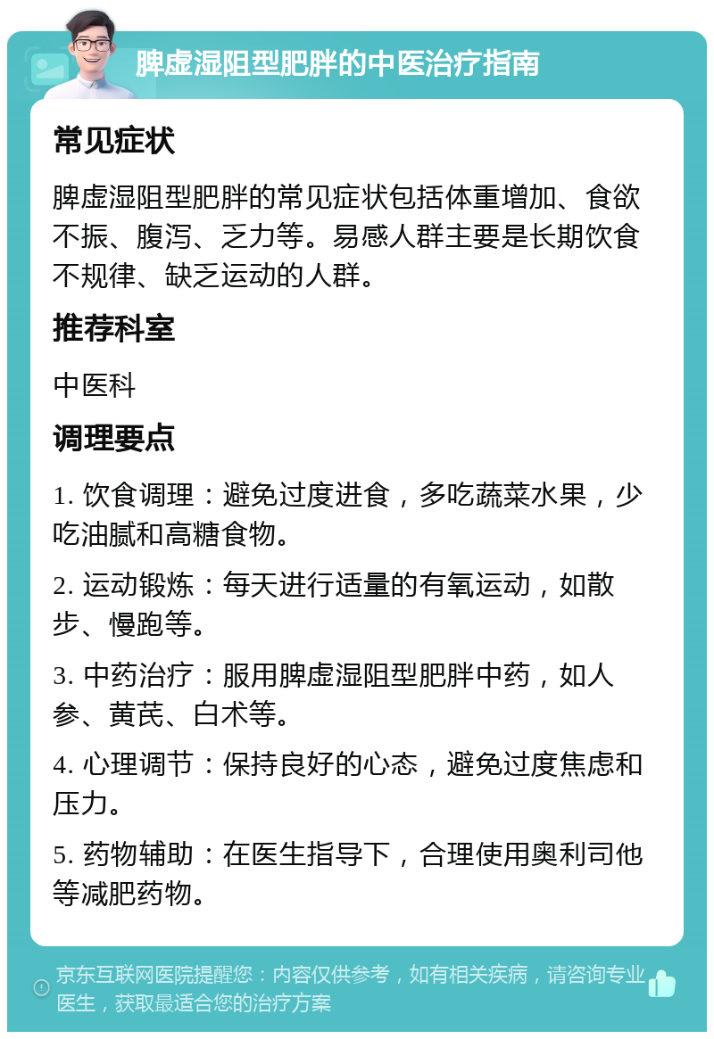 脾虚湿阻型肥胖的中医治疗指南 常见症状 脾虚湿阻型肥胖的常见症状包括体重增加、食欲不振、腹泻、乏力等。易感人群主要是长期饮食不规律、缺乏运动的人群。 推荐科室 中医科 调理要点 1. 饮食调理：避免过度进食，多吃蔬菜水果，少吃油腻和高糖食物。 2. 运动锻炼：每天进行适量的有氧运动，如散步、慢跑等。 3. 中药治疗：服用脾虚湿阻型肥胖中药，如人参、黄芪、白术等。 4. 心理调节：保持良好的心态，避免过度焦虑和压力。 5. 药物辅助：在医生指导下，合理使用奥利司他等减肥药物。