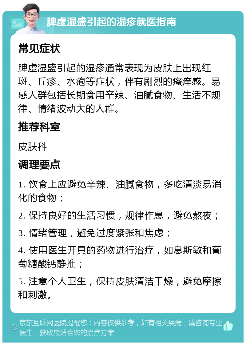 脾虚湿盛引起的湿疹就医指南 常见症状 脾虚湿盛引起的湿疹通常表现为皮肤上出现红斑、丘疹、水疱等症状，伴有剧烈的瘙痒感。易感人群包括长期食用辛辣、油腻食物、生活不规律、情绪波动大的人群。 推荐科室 皮肤科 调理要点 1. 饮食上应避免辛辣、油腻食物，多吃清淡易消化的食物； 2. 保持良好的生活习惯，规律作息，避免熬夜； 3. 情绪管理，避免过度紧张和焦虑； 4. 使用医生开具的药物进行治疗，如息斯敏和葡萄糖酸钙静推； 5. 注意个人卫生，保持皮肤清洁干燥，避免摩擦和刺激。