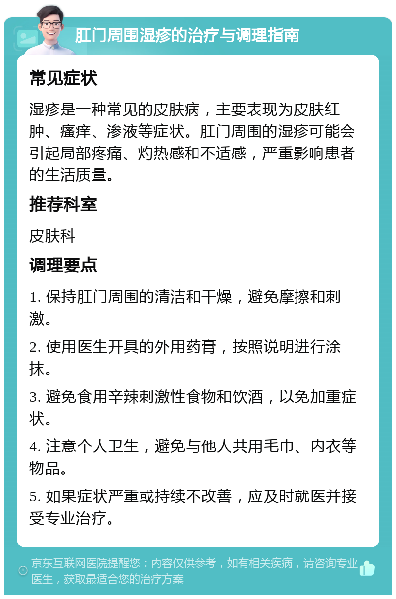 肛门周围湿疹的治疗与调理指南 常见症状 湿疹是一种常见的皮肤病，主要表现为皮肤红肿、瘙痒、渗液等症状。肛门周围的湿疹可能会引起局部疼痛、灼热感和不适感，严重影响患者的生活质量。 推荐科室 皮肤科 调理要点 1. 保持肛门周围的清洁和干燥，避免摩擦和刺激。 2. 使用医生开具的外用药膏，按照说明进行涂抹。 3. 避免食用辛辣刺激性食物和饮酒，以免加重症状。 4. 注意个人卫生，避免与他人共用毛巾、内衣等物品。 5. 如果症状严重或持续不改善，应及时就医并接受专业治疗。