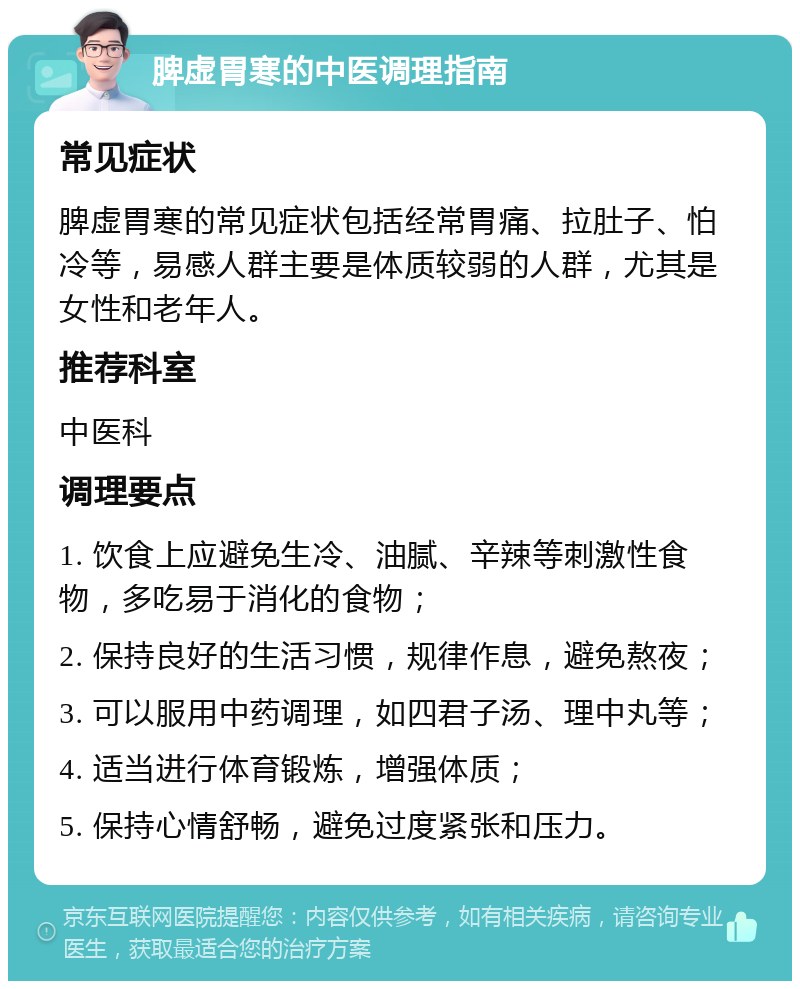 脾虚胃寒的中医调理指南 常见症状 脾虚胃寒的常见症状包括经常胃痛、拉肚子、怕冷等，易感人群主要是体质较弱的人群，尤其是女性和老年人。 推荐科室 中医科 调理要点 1. 饮食上应避免生冷、油腻、辛辣等刺激性食物，多吃易于消化的食物； 2. 保持良好的生活习惯，规律作息，避免熬夜； 3. 可以服用中药调理，如四君子汤、理中丸等； 4. 适当进行体育锻炼，增强体质； 5. 保持心情舒畅，避免过度紧张和压力。