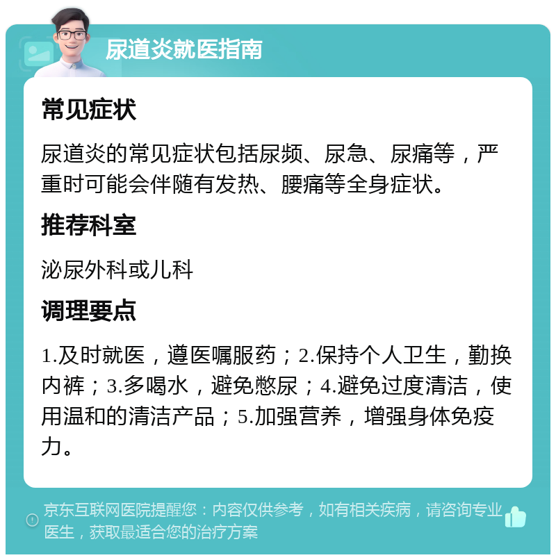 尿道炎就医指南 常见症状 尿道炎的常见症状包括尿频、尿急、尿痛等，严重时可能会伴随有发热、腰痛等全身症状。 推荐科室 泌尿外科或儿科 调理要点 1.及时就医，遵医嘱服药；2.保持个人卫生，勤换内裤；3.多喝水，避免憋尿；4.避免过度清洁，使用温和的清洁产品；5.加强营养，增强身体免疫力。